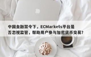 中国金融禁令下，ECMarkets平台是否忽视监管，帮助用户参与加密货币交易？