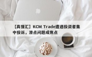 【真懂汇】KCM Trade遭遇投资者集中投诉，滑点问题成焦点