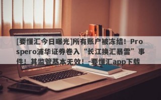 [要懂汇今日曝光]所有账户被冻结！Prospero浦华证券卷入“长江换汇暴雷”事件！其监管基本无效！-要懂汇app下载