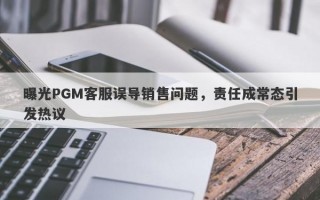 曝光PGM客服误导销售问题，责任成常态引发热议