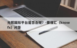 光辉国际平台是否合规？-要懂汇（knowfx）问答