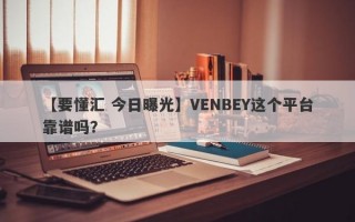 【要懂汇 今日曝光】VENBEY这个平台靠谱吗？
