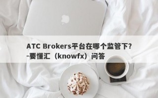 ATC Brokers平台在哪个监管下？-要懂汇（knowfx）问答