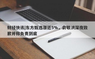 财经快讯|东方甄选涨近5%，俞敏洪深夜致歉并称负责到底