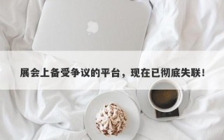 展会上备受争议的平台，现在已彻底失联！