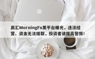 晨汇MorningFx黑平台曝光，违法经营、资金无法提取，投资者请提高警惕！