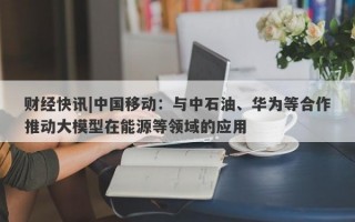 财经快讯|中国移动：与中石油、华为等合作推动大模型在能源等领域的应用