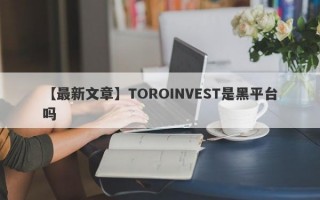 【最新文章】TOROINVEST是黑平台吗
