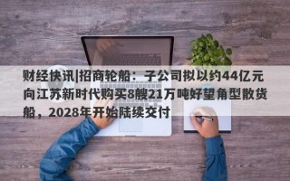 财经快讯|招商轮船：子公司拟以约44亿元向江苏新时代购买8艘21万吨好望角型散货船，2028年开始陆续交付