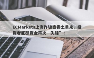 ECMarkets上海诈骗案卷土重来，投资者巨额资金再次“失踪”！