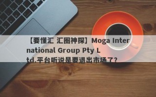 【要懂汇 汇圈神探】Moga International Group Pty Ltd.平台听说是要退出市场了？
