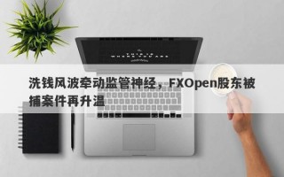 洗钱风波牵动监管神经，FXOpen股东被捕案件再升温