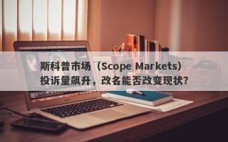 斯科普市场（Scope Markets）投诉量飙升，改名能否改变现状？