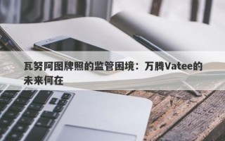 瓦努阿图牌照的监管困境：万腾Vatee的未来何在