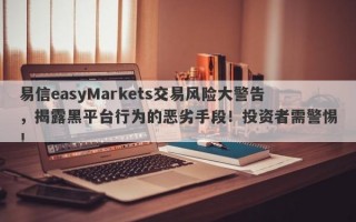 易信easyMarkets交易风险大警告，揭露黑平台行为的恶劣手段！投资者需警惕！