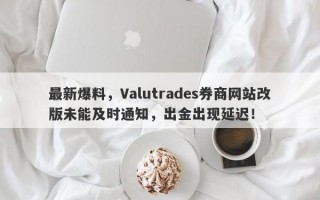 最新爆料，Valutrades券商网站改版未能及时通知，出金出现延迟！