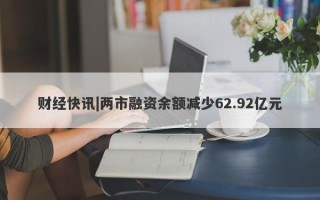 财经快讯|两市融资余额减少62.92亿元