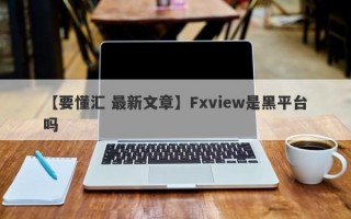 【要懂汇 最新文章】Fxview是黑平台吗
