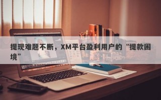 提现难题不断，XM平台盈利用户的“提款困境”