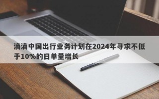 滴滴中国出行业务计划在2024年寻求不低于10%的日单量增长