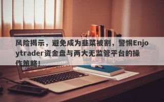 风险揭示，避免成为韭菜被割，警惕Enjoytrader资金盘与两大无监管平台的操作策略！