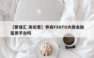 【要懂汇 毒蛇君】券商FXBTG大旗金融是黑平台吗
