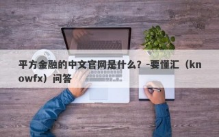 平方金融的中文官网是什么？-要懂汇（knowfx）问答