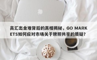 高汇出金难背后的真相揭秘，GO MARKETS如何应对市场关于牌照共享的质疑？