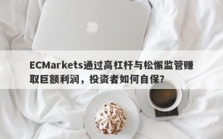 ECMarkets通过高杠杆与松懈监管赚取巨额利润，投资者如何自保？