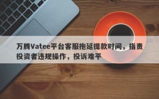 万腾Vatee平台客服拖延提款时间，指责投资者违规操作，投诉难平