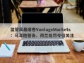 监管风暴席卷VantageMarkets：马耳他警告、荷兰处罚令引关注