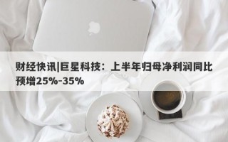 财经快讯|巨星科技：上半年归母净利润同比预增25%-35%