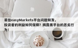 易信easyMarkets平台问题频发，投资者的利益如何保障？揭露黑平台的恶劣行为！