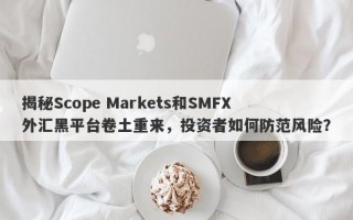 揭秘Scope Markets和SMFX外汇黑平台卷土重来，投资者如何防范风险？