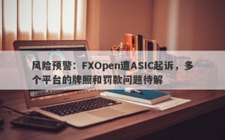 风险预警：FXOpen遭ASIC起诉，多个平台的牌照和罚款问题待解