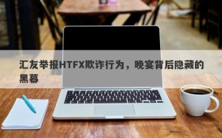 汇友举报HTFX欺诈行为，晚宴背后隐藏的黑幕