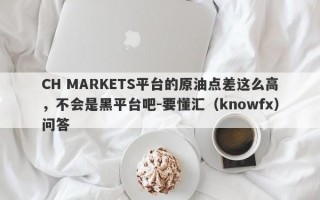 CH MARKETS平台的原油点差这么高，不会是黑平台吧-要懂汇（knowfx）问答