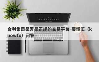 合利集团是否是正规的交易平台-要懂汇（knowfx）问答