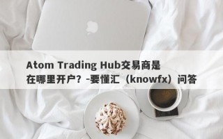 Atom Trading Hub交易商是在哪里开户？-要懂汇（knowfx）问答