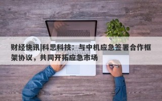 财经快讯|科思科技：与中机应急签署合作框架协议，共同开拓应急市场