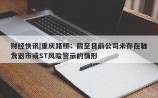 财经快讯|重庆路桥：截至目前公司未存在触发退市或ST风险警示的情形