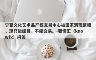 宁夏文化艺术品产权交易中心被国家清理整顿，现只能提货，不能交易。-要懂汇（knowfx）问答