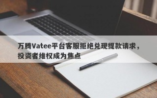 万腾Vatee平台客服拒绝兑现提款请求，投资者维权成为焦点