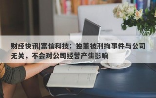 财经快讯|富信科技：独董被刑拘事件与公司无关，不会对公司经营产生影响