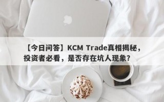 【今日问答】KCM Trade真相揭秘，投资者必看，是否存在坑人现象？