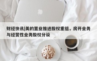 财经快讯|美的置业推进股权重组，房开业务与经营性业务股权分设