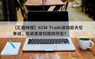 【汇圈神探】KCM Trade波动巨大引争议，投资者维权路如何走？