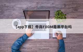 【app下载】券商FXGM是黑平台吗
