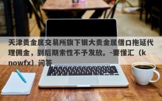 天津贵金属交易所旗下银大贵金属借口拖延代理佣金，到后期索性不予发放。-要懂汇（knowfx）问答