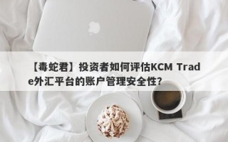 【毒蛇君】投资者如何评估KCM Trade外汇平台的账户管理安全性？